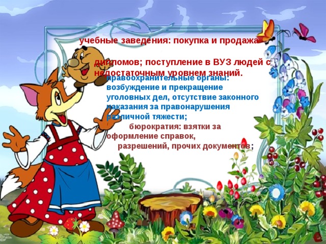    учебные заведения: покупка и продажа  дипломов; поступление в ВУЗ людей с  недостаточным уровнем знаний . правоохранительные органы: возбуждение и прекращение уголовных дел, отсутствие законного наказания за правонарушения различной тяжести;   бюрократия: взятки за оформление справок,  разрешений, прочих документов ;   