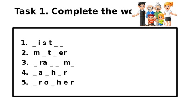 Task 1. Complete the words.    1. _ i s t _ _  2. m _ t _ er  3. _ ra _ _ m_  4. _ a _ h _ r  5. _ r o _ h e r  