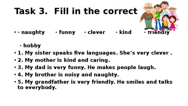 Task 3. Fill in the correct word.   ∙ naughty ∙ funny ∙ clever ∙ kind ∙ friendly ∙ hobby 1. My sister speaks five languages. She’s very clever . 2. My mother is kind and caring. 3. My dad is very funny. He makes people laugh. 4. My brother is noisy and naughty. 5. My grandfather is very friendly. He smiles and talks to everybody.  
