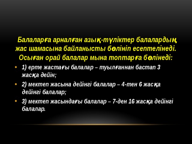  Балаларға арналған азық-түліктер балалардың жас шамасына байланысты бөлініп есептелінеді. Осыған орай балалар мына топтарға бөлінеді: 1) ерте жастағы балалар – туылғаннан бастап 3 жасқа дейін; 2) мектеп жасына дейінгі балалар – 4-тен 6 жасқа дейінгі балалар; 3) мектеп жасындағы балалар – 7-ден 16 жасқа дейінгі балалар. 