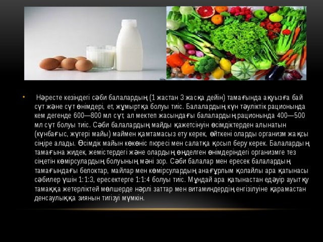  Нәресте кезіндегі сәби балалардың (1 жастан 3 жасқа дейін) тамағында ақуызға бай сүт және сүт өнімдері, ет, жұмыртқа болуы тиіс. Балалардың күн тәуліктік рационында кем дегенде 600—800 мл сүт, ал мектеп жасындағы балалардың рационында 400—500 мл сүт болуы тиіс. Сәби балалардың майды қажетсінуін өсімдіктерден алынатын (күнбағыс, жүгері майы) маймен қамтамасыз ету керек, өйткені оларды организм жақсы сіңіре алады. Өсімдік майын көкөніс пюресі мен салатқа қосып беру керек. Балалардың тамағына жидек, жемістердегі және олардың өңделген өнімдеріндегі организмге тез сіңетін көмірсулардың болуының мәні зор. Сәби балалар мен ересек балалардың тамағындағы белоктар, майлар мен көмірсулардың анағұрлым қолайлы ара қатынасы сәбилер үшін 1:1:3, ересектерге 1:1:4 болуы тиіс. Мұндай ара қатынастан едәуір ауытқу тамаққа жетерліктей мөлшерде нәрлі заттар мен витаминдердің енгізілуіне қарамастан денсаулыққа зиянын тигізуі мүмкін. 