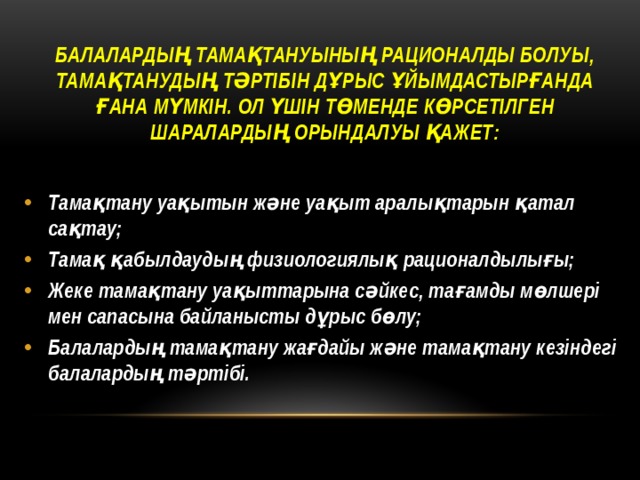 Балалардың тамақтануының рационалды болуы, тамақтанудың тәртібін дұрыс ұйымдастырғанда ғана мүмкін. Ол үшін төменде көрсетілген шаралардың орындалуы қажет:    Тамақтану уақытын және уақыт аралықтарын қатал сақтау; Тамақ қабылдаудың физиологиялық рационалдылығы; Жеке тамақтану уақыттарына сәйкес, тағамды мөлшері мен сапасына байланысты дұрыс бөлу; Балалардың тамақтану жағдайы және тамақтану кезіндегі балалардың тәртібі. 