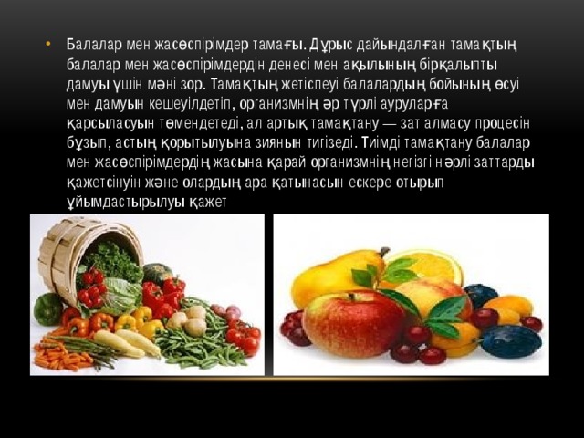 Балалар мен жасөспірімдер тамағы. Дұрыс дайындалған тамақтың балалар мен жасөспірімдердін денесі мен ақылының бірқалыпты дамуы үшін мәні зор. Тамақтың жетіспеуі балалардың бойының өсуі мен дамуын кешеуілдетіп, организмнің әр түрлі ауруларға қарсыласуын төмендетеді, ал артық тамақтану — зат алмасу процесін бұзып, астың қорытылуына зиянын тигізеді. Тиімді тамақтану балалар мен жасөспірімдердің жасына қарай организмнің негізгі нәрлі заттарды қажетсінуін және олардың ара қатынасын ескере отырып ұйымдастырылуы қажет 