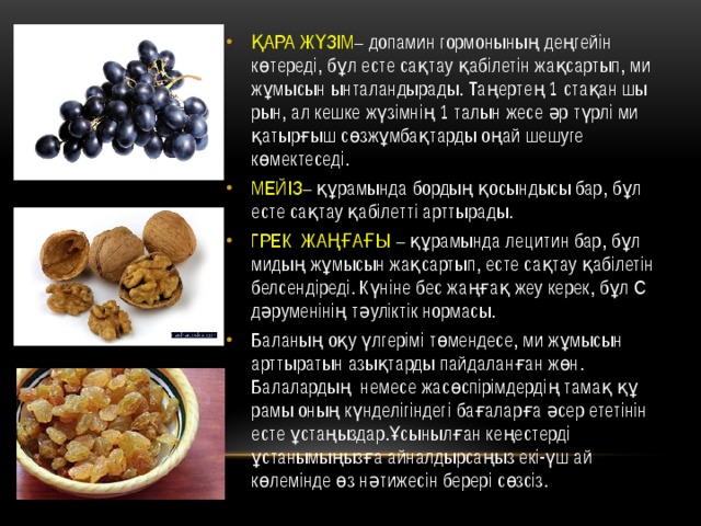 ҚАРА ЖҮЗІМ – допамин гормо­нының деңгейін көтереді, бұл есте сақ­тау қабілетін жақсартып, ми жұмысын ынталандырады. Таңертең 1 стақан шы­рын, ал кешке жүзімнің 1 талын жесе әр түрлі ми қатырғыш сөзжұмбақтарды оңай шешуге көмектеседі. МЕЙІЗ – құрамында бордың қо­сын­дысы бар, бұл есте сақтау қабілетті арттырады. ГРЕК ЖАҢҒАҒЫ – құрамында ле­цитин бар, бұл мидың жұмысын жақ­сартып, есте сақтау қабілетін бел­сендіреді. Күніне бес жаңғақ жеу керек, бұл С дәруменінің тәуліктік нормасы. Баланың оқу үлгерімі төмендесе, ми жұмысын арттыратын азықтарды пай­даланған жөн. Балалардың немесе жасөспірімдердің тамақ құ­рамы оның күнделігіндегі бағаларға әсер ететінін есте ұстаңыздар.Ұсы­нылған кеңестерді ұстанымыңызға айналдырсаңыз екі-үш ай көлемінде өз нәтижесін берері сөзсіз. 