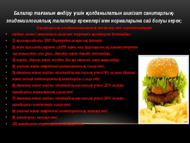 Балалар тағамын өндіру үшін қолданылатын шикізат санитарлық- эпидемиологиялық талаптар ережелері мен нормаларына сай болуы керек; Санитарлық-эпидемиологиялық ережелер мен нормативтерге сəйкес келесі аталатын шикізат түрлерін қолдануға болмайды: 1) қышқылдығы 150º Тернерден асқан ақ ірімшік; 2) өзге қосындылармен u1078 жəне нан қорларының зиянкестерімен ластанылған соя ұны, дəндер жəне дəндік тағамдар; 3) жүрек, бауыр жəне тілден басқа көжелік ішек-қарындар; 4) үшінші жəне төртінші категориялық сиыр еті; 5) дəнекер жəне майлы тіндердің массалық үлесі 9% астам бірінші жəне екінші категориялық шандырлы сиыр еті; 6) дəнекер жəне майлы тіндердің массалық үлесі 12% астам шандырлы шұжықтық сиыр еті; 7) дəнекер жəне майлы тіндердің массалық үлесі 20% астам шандырлы котлеттік сиыр еті; 8) үшінші жəне төртінші категориялық шошқа еті; 9) шандырлы шошқа еті; 10) шандырлы шұжықтық шошқа еті; 