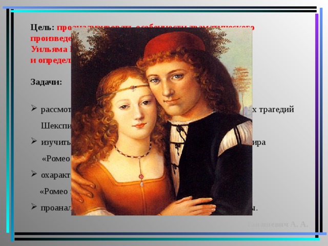 Цель: проанализировать особенности драматического произведения Уильяма Шекспира «Ромео и Джульетта» и определить главную мысль произведения.  Задачи:  рассмотреть особенности творческого периода поздних трагедий Шекспира; изучить особенности реализма в произведении Шекспира  «Ромео и Джульетта; охарактеризовать образы главных героев трагедии  «Ромео и Джульетта»; проанализировать трагедию любви Ромео и Джульетты. Танашевич А. А.  