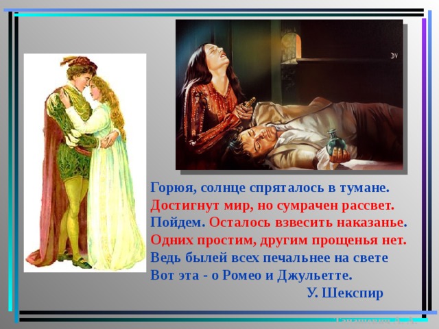 Горюя, солнце спряталось в тумане. Достигнут мир, но сумрачен рассвет. Пойдем. Осталось взвесить наказанье . Одних простим, другим прощенья нет. Ведь былей всех печальнее на свете Вот эта - о Ромео и Джульетте.  У. Шекспир Танашевич А. А.  