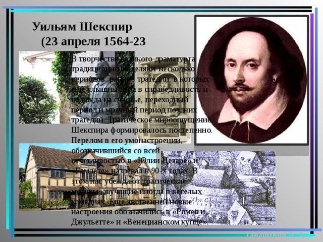 Уильям Шекспир  (23 апреля 1564-23 апреля 1616) В творчестве великого драматурга традиционно выделяют несколько периодов: ранние трагедии, в которых еще слышны вера в справедливость и надежда на счастье, переходный период и мрачный период поздних трагедий. Трагическое мироощущение Шекспира формировалось постепенно. Перелом в его умонастроении, обозначившийся со всей отчетливостью в «Юлии Цезаре» и «Гамлете» назревал в 90-х годах. В этом нас убеждают трагические мотивы, звучащие иногда в веселых комедиях. Еще явственней новые настроения обозначились в «Ромео и Джульетте» и «Венецианском купце». Танашевич А. А. 