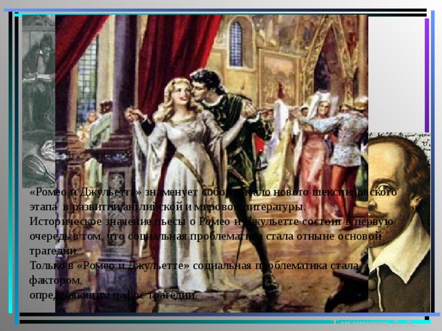 «Ромео и Джульетта» знаменует собой начало нового шекспировского этапа в развитии английской и мировой литературы. Историческое значение пьесы о Ромео и Джульетте состоит в первую очередь в том, что социальная проблематика стала отныне основой трагедии. Только в «Ромео и Джульетте» социальная проблематика стала фактором, определяющим пафос трагедии.   Танашевич А. А. 
