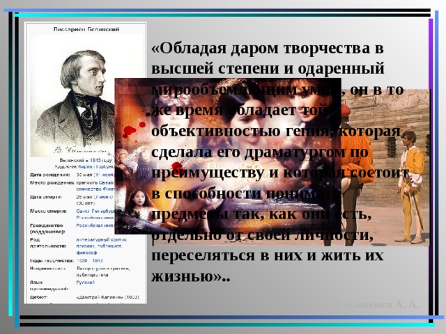 «Обладая даром творчества в высшей степени и одаренный мирообъемлющим умом, он в то же время обладает той объективностью гения, которая сделала его драматургом по преимуществу и которая состоит в способности понимать предметы так, как они есть, отдельно от своей личности, переселяться в них и жить их жизнью». . Танашевич А. А. 
