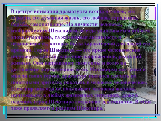 В центре внимания драматурга всегда человек, его страсти, его духовная жизнь, его любовь, страдания, борьба, самопознание. На личности человека, изображаемого Шекспиром, всегда улавливается отблеск эпохи гуманизма, та жизненная активность и независимость, которая была характерной для людей его времени. Герои Шекспира — это яркие человеческие индивидуальности, живущие напряженной, реальной жизнью. Они направляют свои силы и волю на достижение определенной цели. Мотивируя поступки и мысли своих героев, драматург пытался сделать их понятными зрителю, показать в человеке человеческое. Шекспир никогда не показывает человека жалким, ничтожным: в любых жизненных ситуациях, даже в падении, герои Шекспира сохраняют достоинство. В этом тоже проявляется реализм Шекспира. Танашевич А. А. 