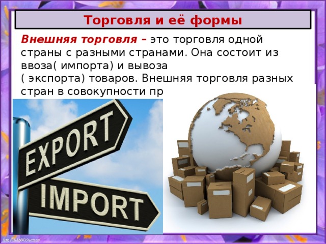 Торговля и её формы Внешняя торговля –  это торговля одной страны с разными странами. Она состоит из ввоза( импорта) и вывоза ( экспорта) товаров. Внешняя торговля разных стран в совокупности представляет собой международную торговлю. 