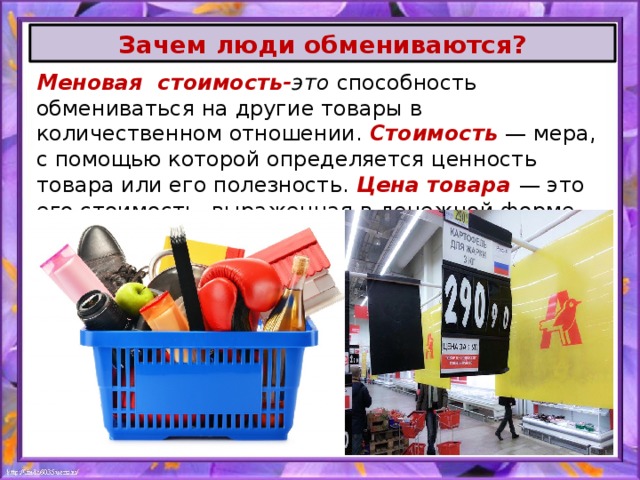 Зачем люди обмениваются? Меновая стоимость- это  способность обмениваться на другие товары в количественном отношении. Стоимость — мера, с помощью которой определяется ценность товара или его полезность. Цена товара  — это его стоимость, выраженная в денежной форме. 