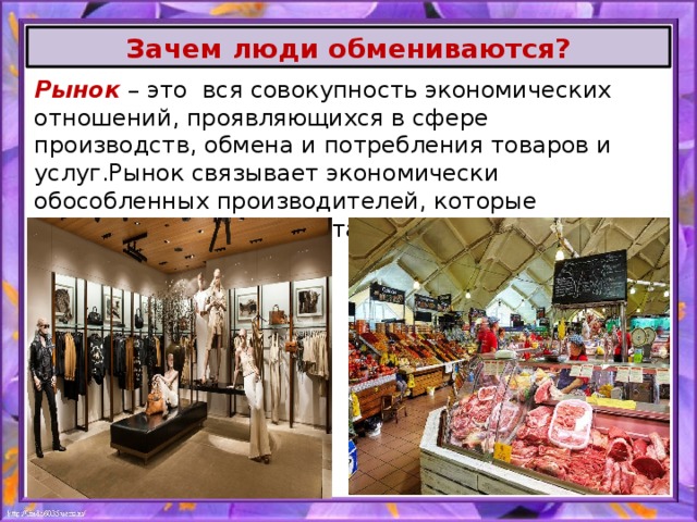 Зачем люди обмениваются? Рынок – это вся совокупность экономических отношений, проявляющихся в сфере производств, обмена и потребления товаров и услуг.Рынок связывает экономически обособленных производителей, которые обмениваются результатами своей деятельности. 