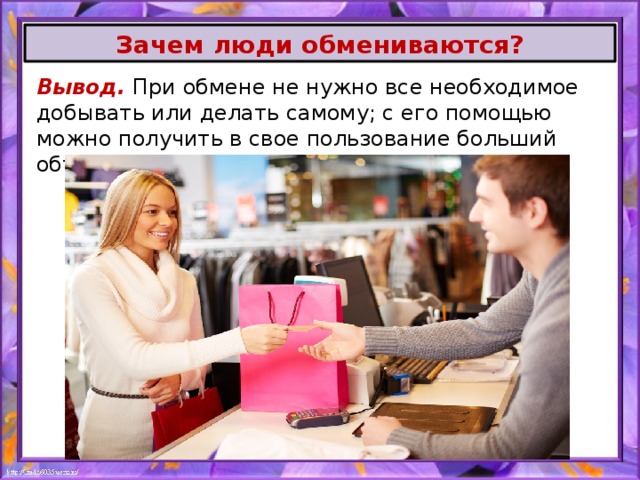 Зачем люди обмениваются? Вывод. При обмене не нужно все необходимое добывать или делать самому; с его помощью можно получить в свое пользование больший объем разнообразных благ. 