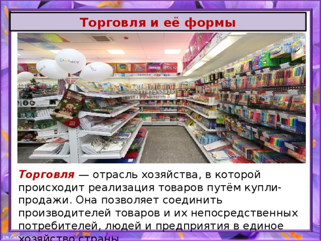 Торговля и её формы Торговля — отрасль хозяйства, в которой происходит реализация товаров путём купли-продажи. Она позволяет соединить производителей товаров и их непосредственных потребителей, людей и предприятия в единое хозяйство страны. 