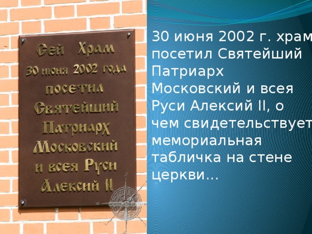 30 июня 2002 г. храм посетил Святейший Патриарх Московский и всея Руси Алексий II, о чем свидетельствует мемориальная табличка на стене церкви... 