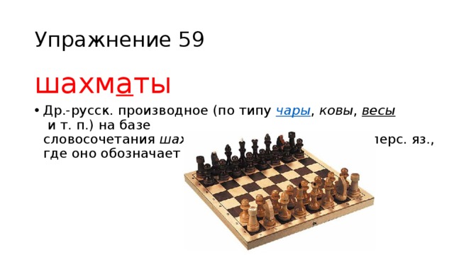 Упражнение 59 шахм а ты Др.-русск. производное (по типу  чары ,  ковы ,  весы  и т. п.) на базе словосочетания  шах мат , заимствованного из перс. яз., где оно обозначает — «шах умер». 
