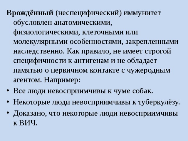 Врождённый  (неспецифический) иммунитет обусловлен анатомическими, физиологическими, клеточными или молекулярными особенностями, закрепленными наследственно. Как правило, не имеет строгой специфичности к антигенам и не обладает памятью о первичном контакте с чужеродным агентом. Например: Все люди невосприимчивы к чуме собак. Некоторые люди невосприимчивы к туберкулёзу. Доказано, что некоторые люди невосприимчивы к ВИЧ. 