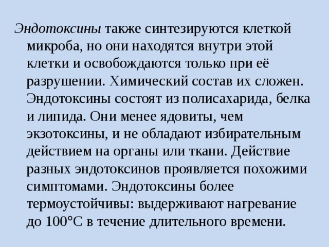 Эндотоксины также синтезируются клеткой микроба, но они находятся внутри этой клетки и освобождаются только при её разрушении. Химический состав их сложен. Эндотоксины состоят из полисахарида, белка и липида. Они менее ядовиты, чем экзотоксины, и не обладают избирательным действием на органы или ткани. Действие разных эндотоксинов проявляется похожими симптомами. Эндотоксины более термоустойчивы: выдерживают нагревание до 100  С в течение длительного времени. 