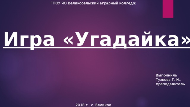 ГПОУ ЯО Великосельский аграрный колледж Игра «Угадайка» Выполнила Тузкова Г. Н., преподаватель 2018 г., с. Великое 