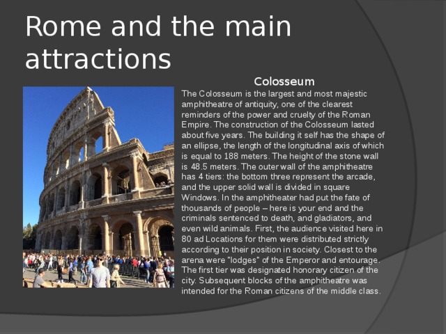 Rome and the main attractions Colosseum The Colosseum is the largest and most majestic amphitheatre of antiquity, one of the clearest reminders of the power and cruelty of the Roman Empire. The construction of the Colosseum lasted about five years. The building it self has the shape of an ellipse, the length of the longitudinal axis of which is equal to 188 meters. The height of the stone wall is 48.5 meters. The outer wall of the amphitheatre has 4 tiers: the bottom three represent the arcade, and the upper solid wall is divided in square Windows. In the amphitheater had put the fate of thousands of people – here is your end and the criminals sentenced to death, and gladiators, and even wild animals. First, the audience visited here in 80 ad Locations for them were distributed strictly according to their position in society. Closest to the arena were 
