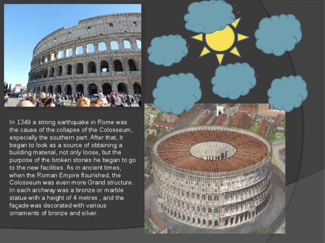 In 1349 a strong earthquake in Rome was the cause of the collapse of the Colosseum, especially the southern part. After that, it began to look as a source of obtaining a building material, not only loose, but the purpose of the broken stones he began to go to the new facilities. As in ancient times, when the Roman Empire flourished, the Colosseum was even more Grand structure. In each archway was a bronze or marble statue with a height of 4 metres , and the façade was decorated with various ornaments of bronze and silver. 