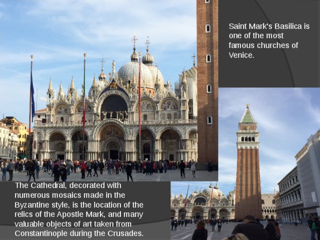 Saint Mark's Basilica is one of the most famous churches of Venice. The Cathedral, decorated with numerous mosaics made in the Byzantine style, is the location of the relics of the Apostle Mark, and many valuable objects of art taken from Constantinople during the Crusades. 