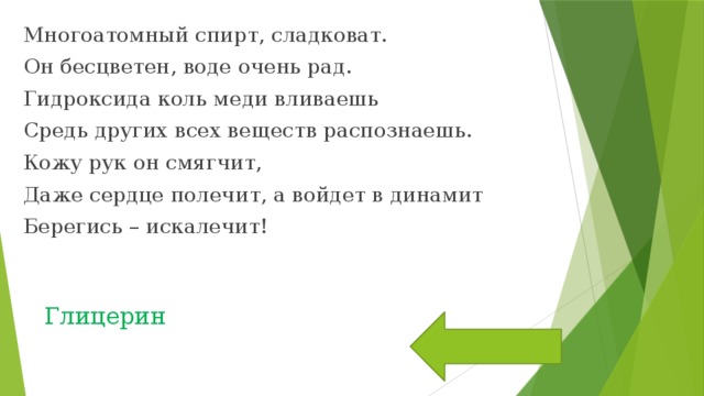 Многоатомный спирт, сладковат. Он бесцветен, воде очень рад. Гидроксида коль меди вливаешь Средь других всех веществ распознаешь. Кожу рук он смягчит, Даже сердце полечит, а войдет в динамит Берегись – искалечит! Глицерин 