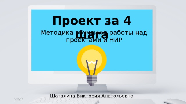 Проект за 4 шага Методика обучению работы над проектами и НИР Шаталина Виктория Анатольевна  5/21/18 