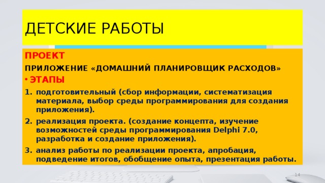 ДЕТСКИЕ РАБОТЫ ПРОЕКТ ПРИЛОЖЕНИЕ «ДОМАШНИЙ ПЛАНИРОВЩИК РАСХОДОВ» ЭТАПЫ подготовительный (сбор информации, систематизация материала, выбор среды программирования для создания приложения). реализация проекта. (создание концепта, изучение возможностей среды программирования Delphi 7.0, разработка и создание приложения). анализ работы по реализации проекта, апробация, подведение итогов, обобщение опыта, презентация работы. 4 