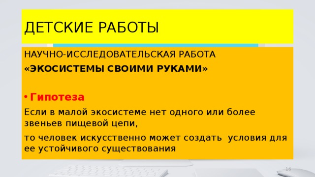 ДЕТСКИЕ РАБОТЫ НАУЧНО-ИССЛЕДОВАТЕЛЬСКАЯ РАБОТА «ЭКОСИСТЕМЫ СВОИМИ РУКАМИ»  Гипотеза Если в малой экосистеме нет одного или более звеньев пищевой цепи, то человек искусственно может создать условия для ее устойчивого существования 4 