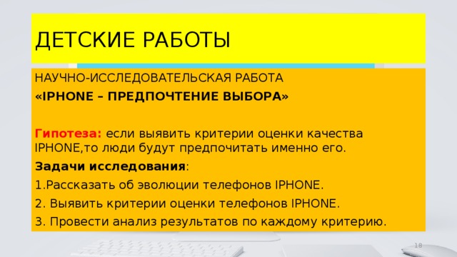 ДЕТСКИЕ РАБОТЫ НАУЧНО-ИССЛЕДОВАТЕЛЬСКАЯ РАБОТА «IPHONE – ПРЕДПОЧТЕНИЕ ВЫБОРА»  Гипотеза: если выявить критерии оценки качества IPHONE,то люди будут предпочитать именно его. Задачи  исследования : 1.Рассказать об эволюции телефонов IPHONE. 2. Выявить критерии оценки телефонов IPHONE. 3. Провести анализ результатов по каждому критерию. 4 