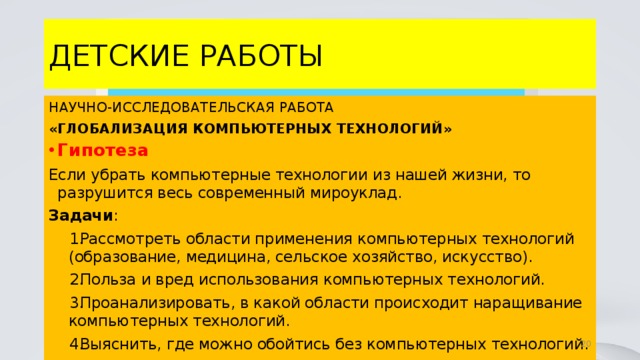 ДЕТСКИЕ РАБОТЫ НАУЧНО-ИССЛЕДОВАТЕЛЬСКАЯ РАБОТА «ГЛОБАЛИЗАЦИЯ КОМПЬЮТЕРНЫХ ТЕХНОЛОГИЙ» Гипотеза Если убрать компьютерные технологии из нашей жизни, то разрушится весь современный мироуклад. Задачи : Рассмотреть области применения компьютерных технологий (образование, медицина, сельское хозяйство, искусство). Польза и вред использования компьютерных технологий. Проанализировать, в какой области происходит наращивание компьютерных технологий. Выяснить, где можно обойтись без компьютерных технологий. 4 