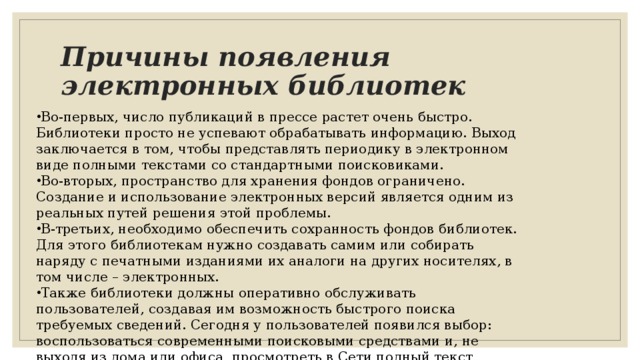 Причины появления электронных библиотек Во-первых, число публикаций в прессе растет очень быстро. Библиотеки просто не успевают обрабатывать информацию. Выход заключается в том, чтобы представлять периодику в электронном виде полными текстами со стандартными поисковиками. Во-вторых, пространство для хранения фондов ограничено. Создание и использование электронных версий является одним из реальных путей решения этой проблемы. В-третьих, необходимо обеспечить сохранность фондов библиотек. Для этого библиотекам нужно создавать самим или собирать наряду с печатными изданиями их аналоги на других носителях, в том числе – электронных. Также библиотеки должны оперативно обслуживать пользователей, создавая им возможность быстрого поиска требуемых сведений. Сегодня у пользователей появился выбор: воспользоваться современными поисковыми средствами и, не выходя из дома или офиса, просмотреть в Сети полный текст документа или пройти все круги традиционного библиотечного обслуживания. 