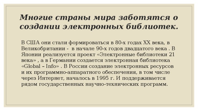 Многие страны мира заботятся о создании электронных библиотек. В США они стали формироваться в 80-х годах XX века, в Великобритании - в начале 90-х годов двадцатого века . В Японии реализуется проект «Электронные библиотеки 21 века» , а в Германии создается электронная библиотека «Global – Info» . В России создание электронных ресурсов и их программно-аппаратного обеспечения, в том числе через Интернет, началось в 1995 г. И поддерживается рядом государственных научно-технических программ. 
