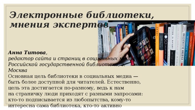 Электронные библиотеки, мнения экспертов Анна Титова ,  редактор сайта и страниц в социальных медиа  Российской государственной библиотеки, г. Москва Основная цель библиотеки в социальных медиа — быть более доступной для читателей. Естественно, цель эта достигается по-разному, ведь к нам на страничку люди приходят с разными запросами: кто-то подписывается из любопытства, кому-то интересна сама библиотека, кто-то активно пользуется соцсетью, как каналом связи. 