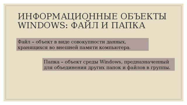 ИНФОРМАЦИОННЫЕ ОБЪЕКТЫ WINDOWS: ФАЙЛ И ПАПКА Файл – объект в виде совокупности данных, хранящихся во внешней памяти компьютера . Папка – объект среды Windows, предназначенный для объединения других папок и файлов в группы. 