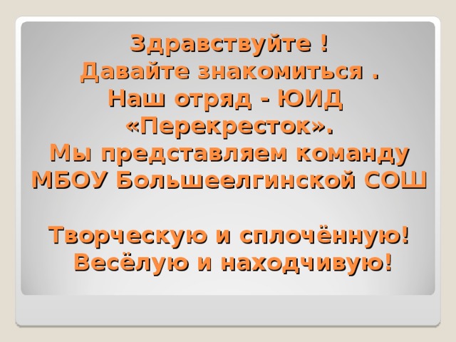 Здравствуйте !  Давайте знакомиться .  Наш отряд - ЮИД  «Перекресток».  Мы представляем команду  МБОУ Большеелгинской СОШ   Творческую и сплочённую!  Весёлую и находчивую!   