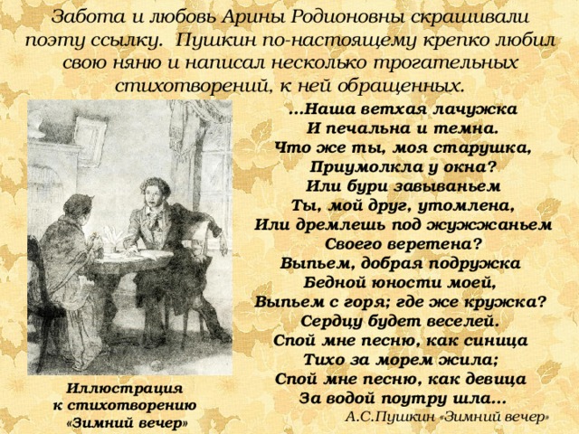 Забота и любовь Арины Родионовны скрашивали поэту ссылку. Пушкин по-настоящему крепко любил свою няню и написал несколько трогательных стихотворений, к ней обращенных. … Наша ветхая лачужка И печальна и темна. Что же ты, моя старушка, Приумолкла у окна? Или бури завываньем Ты, мой друг, утомлена, Или дремлешь под жужжаньем Своего веретена? Выпьем, добрая подружка Бедной юности моей, Выпьем с горя; где же кружка? Сердцу будет веселей. Спой мне песню, как синица Тихо за морем жила; Спой мне песню, как девица За водой поутру шла… А.С.Пушкин «Зимний вечер» Иллюстрация к стихотворению «Зимний вечер» 