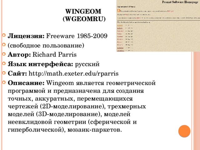 Wingeom  (Wgeomru)   Лицензия:  Freeware 1985-2009 (свободное пользование) Автор:  Richard Parris Язык интерфейса:  русский Сайт:  http://math.exeter.edu/rparris Описание:  Wingeom является геометрической программой и предназначена для создания точных, аккуратных, перемещающихся чертежей (2D-моделирование), трехмерных моделей (3D-моделирование), моделей неевклидовой геометрии (сферической и гиперболической), мозаик-паркетов. 