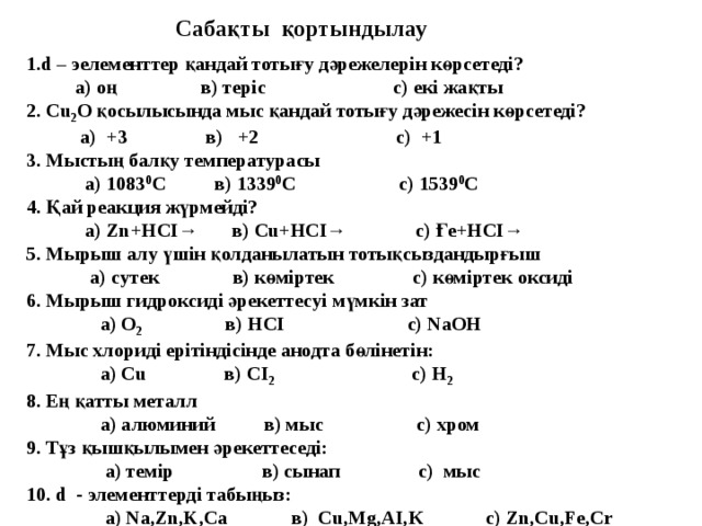 Сабақты қортындылау 1.d – эелементтер қандай тотығу дәрежелерін көрсетеді?  а) оң в) теріс с) екі жақты 2. Cu 2 О қосылысында мыс қандай тотығу дәрежесін көрсетеді?  а) +3 в) +2 с) +1 3. Мыстың балқу температурасы  а) 1083 0 С в) 1339 0 С с) 1539 0 С 4. Қай реакция жүрмейді?  а) Zn+НСІ→ в) Сu+НСІ→ с) Ғе+НСІ→ 5. Мырыш алу үшін қолданылатын тотықсыздандырғыш  а) сутек в) көміртек с) көміртек оксиді 6. Мырыш гидроксиді әрекеттесуі мүмкін зат  а) О 2 в) НСІ с) NаОН 7. Мыс хлориді ерітіндісінде анодта бөлінетін:  а) Cu в) СІ 2 с) Н 2 8. Ең қатты металл  а) алюминий в) мыс с) хром 9. Тұз қышқылымен әрекеттеседі:  а) темір в) сынап с) мыс 10. d - элементтерді табыңыз:  а) Na,Zn,K,Са в) Cu,Mg,AI,К с) Zn,Cu,Fe,Cr  