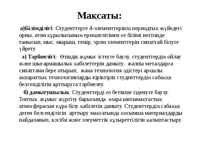 Мақсаты:  а)Білімділігі : Студенттерге d-элементтерінің периодтық жүйедегі орны, атом құрылысының ерекшелігімен өз білімі негізінде танысып, мыс, мырыш, темір, хром элементтерін сипаттай білуге үйрету  ә) Тәрбиелігі: Өзіндік жұмыс істеуге баулу, студенттердің ойлау және шығармашылық қабілеттерін дамыту, жалпы металдарға сипаттама бере отырып, жаңа технология әдістері арқылы ақпараттық технологияларды кіріктіріп студенттердің сабаққа белсенділігін арттыруға тәрбиелеу.  б) дамытушылық Студенттерді өз бетінше ізденуге баулу. Топтық жұмыс жүргізу барысында өзара ынтымақтастық атмосферасын құра білу қабілетін дамыту. Студенттердің сабаққа деген белсенділігін арттыру мақсатында қосымша материалдарды пайдаланып,  кәсіби және әлеуметтік құзыреттілігін қалыптастыру. 