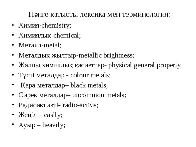 Пәнге қатысты лексика мен терминология:   Химия-chemistry; Химиялық-chemical; Металл-metal; Металдық жылтыр-metallic brightness; Жалпы химиялық қасиеттер- physical general property Түсті металдар - colour metals;  Қара металдар– black metals; Сирек металдар– uncommon metals; Радиоактивті- radio-active; Жеңіл – easily; Ауыр – heavily; 