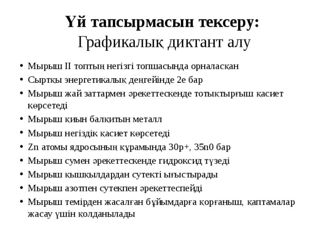 Үй тапсырмасын тексеру:  Графикалық диктант алу Мырыш ІІ топтың негізгі топшасында орналасқан Сыртқы энергетикалық деңгейінде 2е бар Мырыш жай заттармен әрекеттескенде тотықтырғыш қасиет көрсетеді Мырыш қиын балқитын металл Мырыш негіздік қасиет көрсетеді Zn атомы ядросының құрамында 30р+, 35n0 бар Мырыш сумен әрекеттескенде гидроксид түзеді Мырыш қышқылдардан сутекті ығыстырады Мырыш азотпен сутекпен әрекеттеспейді Мырыш темірден жасалған бұйымдарға қорғаныш, қаптамалар жасау үшін қолданылады 