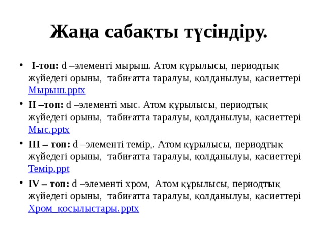 Жаңа сабақты түсіндіру.   І-топ: d –элементі мырыш. Атом құрылысы, периодтық жүйедегі орыны, табиғатта таралуы, қолданылуы, қасиеттері Мырыш. pptx ІІ –топ: d –элементі мыс. Атом құрылысы, периодтық жүйедегі орыны, табиғатта таралуы, қолданылуы, қасиеттері Мыс. pptx ІІІ – топ: d –элементі темір,. Атом құрылысы, периодтық жүйедегі орыны, табиғатта таралуы, қолданылуы, қасиеттері Темір. ppt ІV – топ: d –элементі хром, Атом құрылысы, периодтық жүйедегі орыны, табиғатта таралуы, қолданылуы, қасиеттері Хром_қосылыстары. pptx 