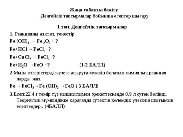 Жаңа сабақты бекіту.  Деңгейлік тапсырмалар бойынша есептер шығару 1 топ. Деңгейлік тапсырмалар 1. Реакцияны аяқтап, теңестір. Fe (OH) 3 → Fe 2 O 3 + ? Fe+HCl →FeCl 2 +? Fe+CuCl 2 →FeCl 2 +? Fe+H 2 O →FeO +? (1-2 БАЛЛ) 2. Мына өзгерістерді жүзеге асыруға мүмкін болатын химиялық реакция ларды жаз. Fe →FeCI 2 →Fe (OH) 2 →FeO ( 3 БАЛЛ) 3. Есеп:22,4 г темір тұз қышқылымен әрекеттескенде 8,9 л сутек бөлінді. Теориялық мүмкіндікке қарағанда сутектің көлемдік үлесінің шығымын есептеңдер.. (4БАЛЛ)       