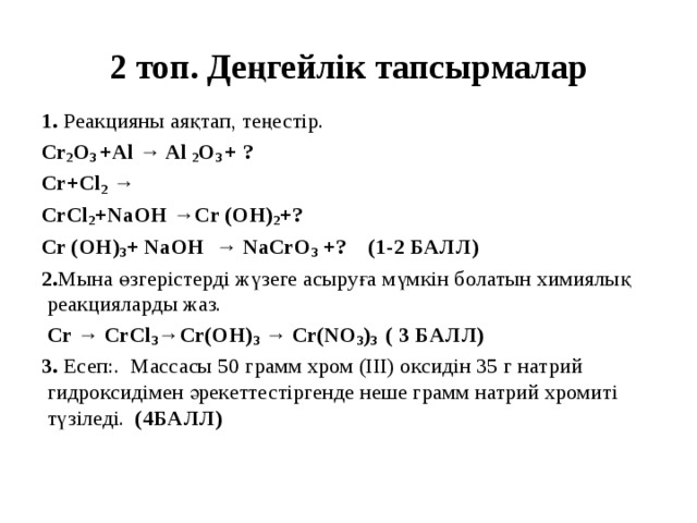 2 топ. Деңгейлік тапсырмалар 1. Реакцияны аяқтап, теңестір. Cr 2 O 3 +Al → Al 2 O 3 + ? Cr+Cl 2 → CrCl 2 +NaOH →Cr (OH) 2 +? Cr (OH) 3 + NaOH → NaCrO 3 +? (1-2 БАЛЛ) 2. Мына өзгерістерді жүзеге асыруға мүмкін болатын химиялық реакцияларды жаз.  Cr → CrCl 3 →Cr(OH) 3 → Cr(NO 3 ) 3 ( 3 БАЛЛ) 3. Есеп:. Массасы 50 грамм хром (ІІІ) оксидін 35 г натрий гидроксидімен әрекеттестіргенде неше грамм натрий хромиті түзіледі. (4БАЛЛ)   