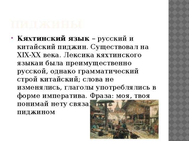 Пиджины Кяхтинский язык – русский и китайский пиджин. Существовал на XIX-XX века. Лексика кяхтинского языкаи была преимущественно русской, однако грамматический строй китайский; слова не изменялись, глаголы употреблялись в форме императива. Фраза: моя, твоя понимай нету связана с кяхтинским пиджином 