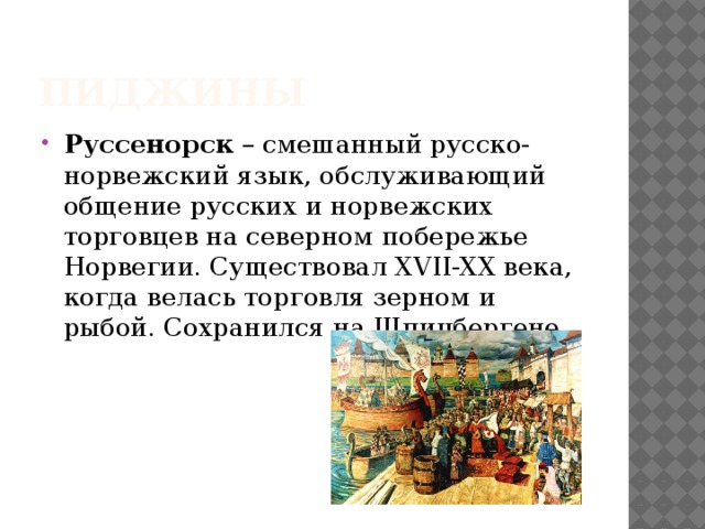 Пиджины Руссенорск – смешанный русско-норвежский язык, обслуживающий общение русских и норвежских торговцев на северном побережье Норвегии. Существовал XVII-XX века, когда велась торговля зерном и рыбой. Сохранился на Шпицбергене 